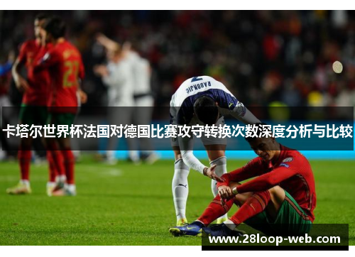 卡塔尔世界杯法国对德国比赛攻守转换次数深度分析与比较