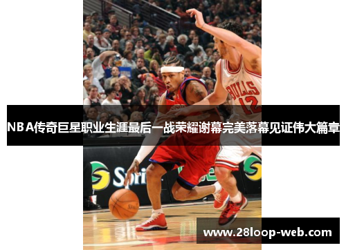 NBA传奇巨星职业生涯最后一战荣耀谢幕完美落幕见证伟大篇章