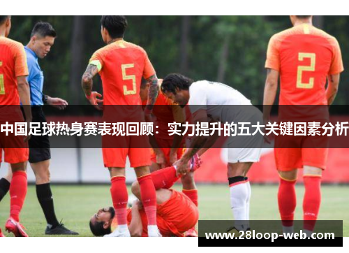 中国足球热身赛表现回顾：实力提升的五大关键因素分析