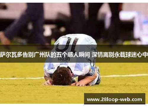 萨尔瓦多告别广州队的五个感人瞬间 深情离别永载球迷心中